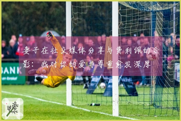 妻子在社交媒体分享与费利佩的合影：我对你的爱与尊重愈发深厚