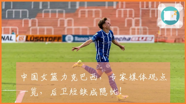 中国女篮力克巴西，专家媒体观点一览，后卫短缺成隐忧！