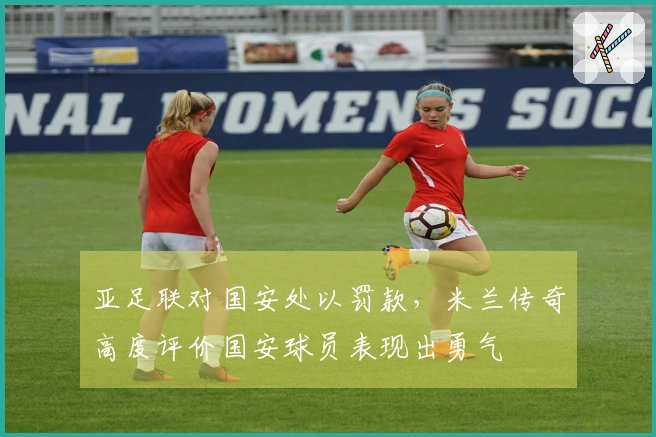 亚足联对国安处以罚款，米兰传奇高度评价国安球员表现出勇气