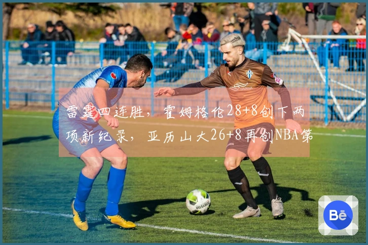 雷霆四连胜，霍姆格伦28+8创下两项新纪录，亚历山大26+8再创NBA第2奇迹！