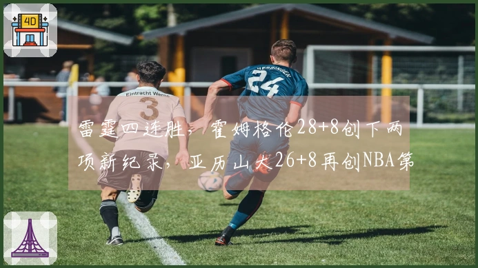 雷霆四连胜，霍姆格伦28+8创下两项新纪录，亚历山大26+8再创NBA第2奇迹！