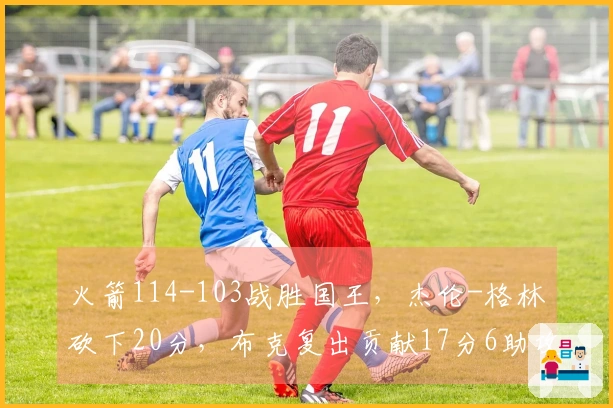 火箭114-103战胜国王，杰伦-格林砍下20分，布克复出贡献17分6助攻