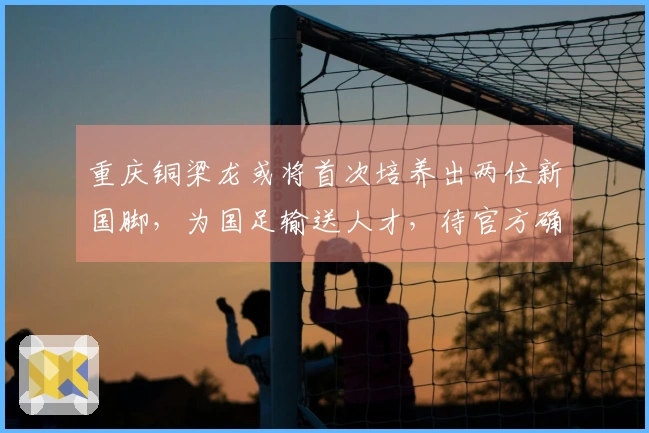 重庆铜梁龙或将首次培养出两位新国脚，为国足输送人才，待官方确认
