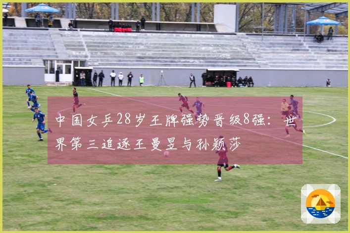 中国女乒28岁王牌强势晋级8强：世界第三追逐王曼昱与孙颖莎