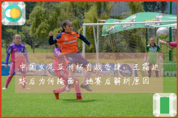 中国女足亚洲杯首战告捷，王霜进球后为何掩面，她赛后解析原因