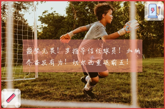噩梦无畏！罗指导信任球员！加纳乔奋发有为！切尔西重返前五！