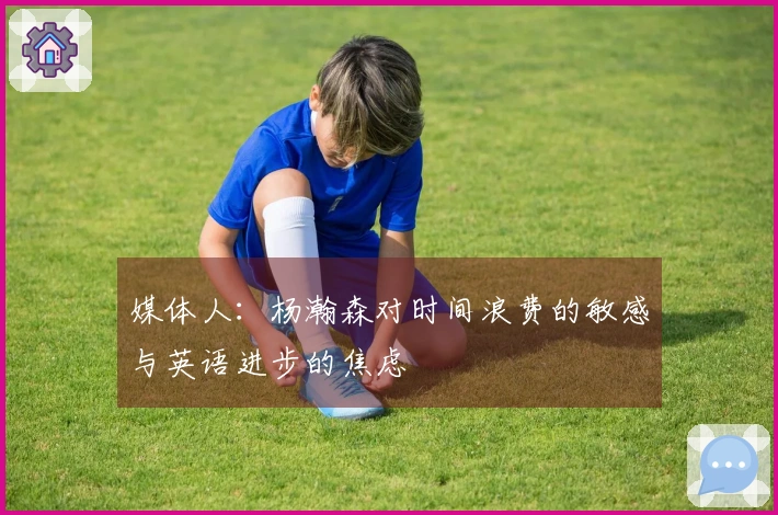 媒体人：杨瀚森对时间浪费的敏感与英语进步的焦虑