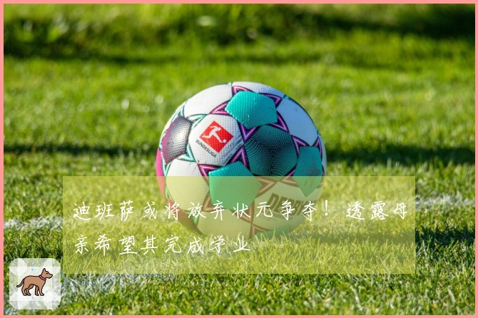 迪班萨或将放弃状元争夺！透露母亲希望其完成学业