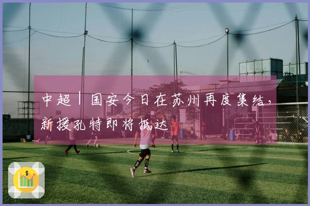 中超｜国安今日在苏州再度集结，新援孔特即将抵达