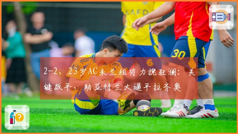 2-2，23岁AC米兰租将力挽狂澜：关键扳平，助亚特兰大逼平拉齐奥