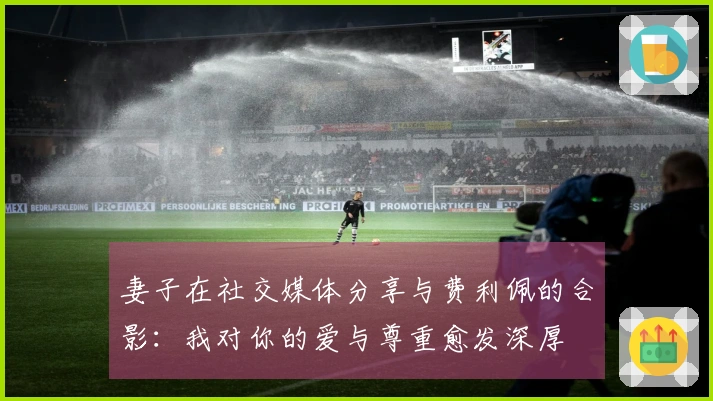 妻子在社交媒体分享与费利佩的合影：我对你的爱与尊重愈发深厚