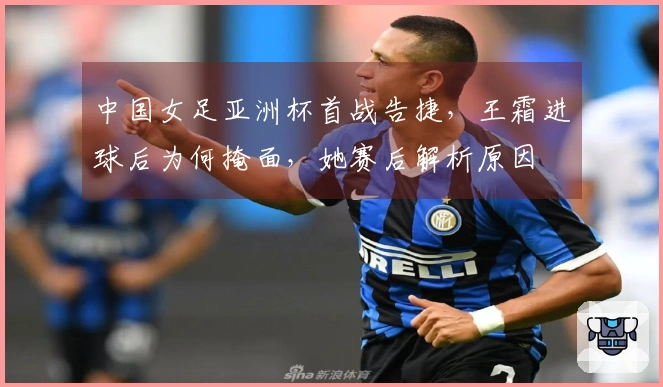 中国女足亚洲杯首战告捷，王霜进球后为何掩面，她赛后解析原因