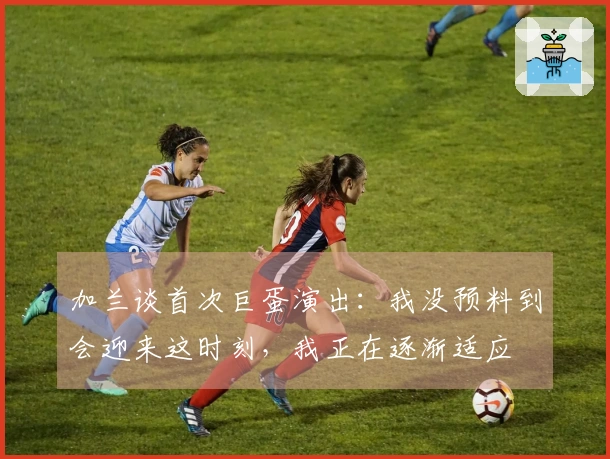 加兰谈首次巨蛋演出：我没预料到会迎来这时刻，我正在逐渐适应