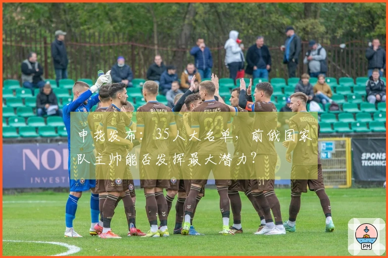 申花发布：35人大名单，前俄国家队主帅能否发挥最大潜力？