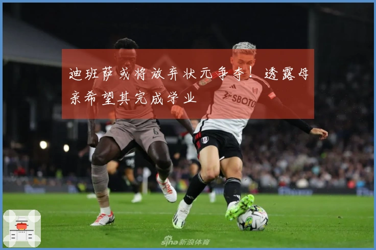 迪班萨或将放弃状元争夺！透露母亲希望其完成学业