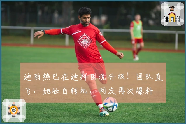 迪丽热巴在迪拜困境升级！团队直飞，她独自转机，网友再次爆料